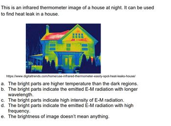 This is an infrared thermometer image of a house at night. It can be used
to find heat leak in a house.
61
L
https://www.digitaltrends.com/home/use-infrared-thermometer-easily-spot-heat-leaks-house/
a. The bright parts are higher temperature than the dark regions.
b. The bright parts indicate the emitted E-M radiation with longer
wavelength.
c. The bright parts indicate high intensity of E-M radiation.
d. The bright parts indicate the emitted E-M radiation with high
frequency.
e. The brightness of image doesn't mean anything.