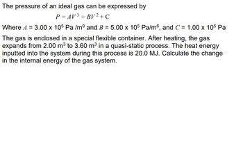 The pressure of an ideal gas can be expressed by
P = AV ³ + BV² + C
Where A = 3.00 x 105 Pa /mº and B = 5.00 x 105 Pa/m6, and C = 1.00 x 105 Pa
The gas is enclosed in a special flexible container. After heating, the gas
expands from 2.00 m³ to 3.60 m³ in a quasi-static process. The heat energy
inputted into the system during this process is 20.0 MJ. Calculate the change
in the internal energy of the gas system.