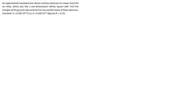 An experimental nanoelectronic device confines electrons to a layer only 0.92
nm thick, which acts like a one-dimensional infinite square well. Find the
energies of the ground state and the first two excited states of these electrons.
Constants: h = 6.626-10-34 [J-s], m= 9.109-10-³¹ [kg] and ħ=h/2π.