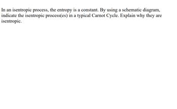 In an isentropic process, the entropy is a constant. By using a schematic diagram,
indicate the isentropic process(es) in a typical Carnot Cycle. Explain why they are
isentropic.