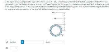 In the figure below, a long circular pipe with outside radius R = 1.97 cm carries a (uniformly distributed) current i=10.1 mA into the
page. A wire runs parallel to the pipe at a distance of 3.00R from center to center. Find the (a) magnitude and (b) direction (into or out
of the page) of the current in the wire such that the ratio of the magnitude of the net magnetic field at point P to the magnitude of the
net magnetic field at the center of the pipe is 2.35, but it has the opposite direction.
Wire O
(a) Number
(b)
Units
P.
Pipe