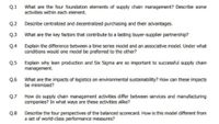 What are the four foundation elements of supply chain management? Describe some
activities within each element.
Q.1
Q.2 Describe centralized and decentralized purchasing and their advantages.
Q.3 What are the key factors that contribute to a lasting buyer-supplier partnership?
Q.4 Explain the difference between a time series model and an associative model. Under what
conditions would one model be preferred to the other?
Q.5 Explain why lean production and Six Sigma are so important to successful supply chain
management.
Q.6 What are the impacts of logistics on environmental sustainability? How can these impacts
be minimized?
Q.7 How do supply chain management activities differ between services and manufacturing
companies? In what ways are these activities alike?
Q.8
Describe the four perspectives of the balanced scorecard. How is this model different from
a set of world-class performance measures?
