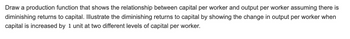 Draw a production function that shows the relationship between capital per worker and output per worker assuming there is
diminishing returns to capital. Illustrate the diminishing returns to capital by showing the change in output per worker when
capital is increased by 1 unit at two different levels of capital per worker.