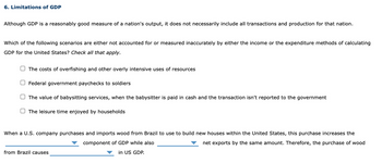 6. Limitations of GDP
Although GDP is a reasonably good measure of a nation's output, it does not necessarily include all transactions and production for that nation.
Which of the following scenarios are either not accounted for or measured inaccurately by either the income or the expenditure methods of calculating
GDP for the United States? Check all that apply.
The costs of overfishing and other overly intensive uses of resources
O Federal government paychecks to soldiers
The value of babysitting services, when the babysitter is paid in cash and the transaction isn't reported to the government
The leisure time enjoyed by households
When a U.S. company purchases and imports wood from Brazil to use to build new houses within the United States, this purchase increases the
component of GDP while also
net exports by the same amount. Therefore, the purchase of wood
in US GDP.
from Brazil causes