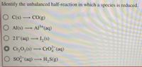 Identify the unbalanced half-reaction in which a species is reduced.
O C(s) CO(g)
O Al(s) Al3+(aq)
-
O 21(aq) I,(s)
O Cr,0,(s) CrO?"(aq)
O so (aq) H,S(g)
