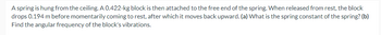 A spring is hung from the ceiling. A 0.422-kg block is then attached to the free end of the spring. When released from rest, the block
drops 0.194 m before momentarily coming to rest, after which it moves back upward. (a) What is the spring constant of the spring? (b)
Find the angular frequency of the block's vibrations.