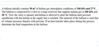 A balloon initially contains 50 m³ of helium gas atmospheric conditions of 100 kPa and 27ºC.
The balloon is connected by a valve to a large reservoir that supplies helium gas at 200 kPa and
30 °C. Now the valve is opened, and helium is allowed to enter the balloon until pressure
equilibrium with the helium at the supply line is reached. The material of the balloon is such that
its volume increases linearly with pressure. If no heat transfer takes place during this process,
determine the final temperature in the balloon.
