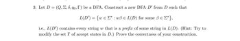 3. Let D = (Q, Σ, 6, qo, I') be a DFA. Construct a new DFA D' from D such that
L(D') = {w € Σ* : wß = L(D) for some ß € [*},
i.e., L(D') contains every string w that is a prefix of some string in L(D). (Hint: Try to
modify the set I of accept states in D.) Prove the correctness of your construction.