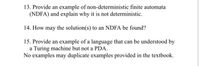 13. Provide an example of non-deterministic finite automata
(NDFA) and explain why it is not deterministic.
14. How may the solution(s) to an NDFA be found?
15. Provide an example of a language that can be understood by
a Turing machine but not a PDA.
No examples may duplicate examples provided in the textbook.
