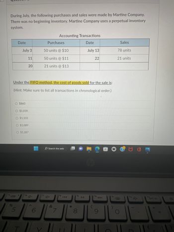 During July, the following purchases and sales were made by Martine Company.
There was no beginning inventory. Martine Company uses a perpetual inventory
system.
%
Date
July 3
11
O $860
O $1,039
Under the FIFO method, the cost of goods sold for the sale is:
(Hint: Make sure to list all transactions in chronological order.)
5
20
O $1,103
O $1,089
Y
O $1,287
4-
A
▬
Purchases
50 units @ $10
50 units @ $11
21 units @ $13
Accounting Transactions
Date
July 13
22
Search the web
A+
&
7
fa
IAA
*
fg
0
DII
(hp
DDI
Sales
78 units
21 units
prt sc