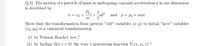 Q.3) The motion of a particle of mass m undergoing constant acceleration a in one dimension
is described by
Po
1
x = x0 +
t + at? and p=Po+mat.
m
Show that the transformation from present "old" variables (x, p) to initial "new" variables
(xo, Po) is a canonical transformation
(i) by Poisson Bracket test.?
(ii) by finding (for t = 0) the type 1 generating function F;(x,x0,t).?
