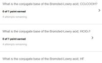 **Question 1:**
What is the conjugate base of the Brønsted-Lowry acid, CCl₃COOH?

- Score: 0 of 1 point earned
- Attempts remaining: 4

**Question 2:**
What is the conjugate base of the Brønsted-Lowry acid, HClO₂?

- Score: 0 of 1 point earned
- Attempts remaining: 4

**Question 3:**
What is the conjugate base of the Brønsted-Lowry acid, HF?

- Note: No score or attempts remaining information provided.