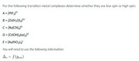 For the following transition metal complexes determine whether they are low spin or high spin:
A = [PtFj2-
B = [Zn(H2O)4]²*
C= [Ru(CN)&]4-
D = [Cr(OH)2(ox)2]³-
E = [Au(NO2)4]
You will need to use the following information:
A. = f (gion)
