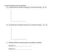 5. Draw the reaction curve for the follow
a) A reaction with an activation energy (EA) = 50 and free energy ( G) = 20
%3D
%3D
b) A reaction with an activation energy (EA) = 30 and free energy ( G) = - 40
c) Indicate whether the reactions above are anabolic or catabolic
Reaction a)
%D
Reaction b) =
%3D
