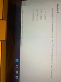 Question 2
What is the pH of a solution when [OH]= 3.8 x 10. Is this solution acidic or basic? Show work.
O a. 4.42; acidic
O b.9.58; basic
Oc. 3.34; acidic
O d. 10.80; basic
A Moving to another question will save this response.
