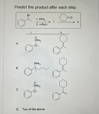 Predict the product after each step.
Br
1. PPh3
2. n-BuLi
O
။
PPh3
A.
PPh3
B.
PPh3
C.
D. Two of the above.