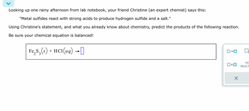 Looking up one rainy afternoon from lab notebook, your friend Christine (an expert chemist) says this:
"Metal sulfides react with strong acids to produce hydrogen sulfide and a salt."
Using Christine's statement, and what you already know about chemistry, predict the products of the following reaction.
Be sure your chemical equation is balanced!
Fe₂S₁(s) + HCl(aq) →]]
☐
ロ→ロ
□+ロ
NO
REACT