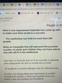 Des
Unit
K 20-2
AIntro
Tra
Sigi
SE
student.desmos.com/activitybuilder/student/6036b060a935c31bcefa7d49#scre
3 Enyce Abner Stud..
>>» Bad Girls Club - Mo...
> Bad Girls Club - Mo...
K Enyo
nce Recital
nt - GarnerHS
People in th
Here is one requirement Gabriella has come up with
to make sure their recital is a success:
The auditorium can hold no more than 300
people.
Write an inequality that will represent the possible
number of adults and children they can have attend
that will still fit in the auditorium.
Aquí hay un requisito que se le ha ocurrido a Gabriella
para asegurarse de que su recital sea un éxito:
El auditorio no puede albergar más de 300 personas.
Escribe una desigualdad que represente la posible
cantidad de adultos y niños que pueden tener que
asistir y que aún quepan en el auditorio.
