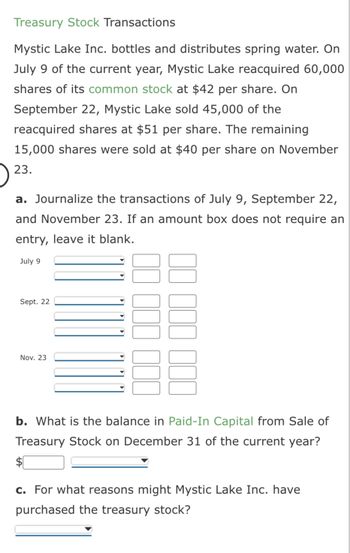 Treasury Stock Transactions
Mystic Lake Inc. bottles and distributes spring water. On
July 9 of the current year, Mystic Lake reacquired 60,000
shares of its common stock at $42 per share. On
September 22, Mystic Lake sold 45,000 of the
reacquired shares at $51 per share. The remaining
15,000 shares were sold at $40 per share on November
23.
a. Journalize the transactions of July 9, September 22,
and November 23. If an amount box does not require an
entry, leave it blank.
July 9
Sept. 22
Nov. 23
b. What is the balance in Paid-In Capital from Sale of
Treasury Stock on December 31 of the current year?
c. For what reasons might Mystic Lake Inc. have
purchased the treasury stock?