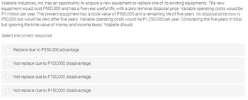 Ysabelle Industries, Inc. has an opportunity to acquire a new equipment to replace one of its existing equipments. The new
equipment would cost P900,000 and has a five-year useful life, with a zero terminal disposal price. Variable operating costs would be
P1 million per year. The present equipment has a book value of P500,000 and a remaining life of five years. Its disposal price now is
P50,000 but would be zero after five years. Variable operating costs would be P1,250,000 per year. Considering the five years in total,
but ignoring the time value of money and income taxes. Ysabelle should
Select the correct response:
Replace due to P350,000 advantage.
Not replace due to P100,000 disadvantage.
Not replace due to P100,000 disadvantage.
Not replace due to P150,000 disadvantage.