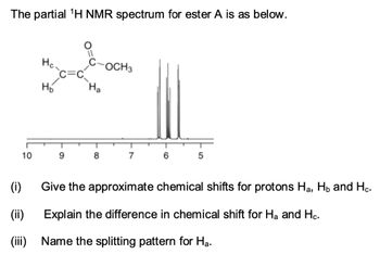 The partial ¹H NMR spectrum for ester A is as below.
10
(i)
(ii)
(iii)
Hc.
H₂
9
Ha
8
OCH 3
7
6
5
Give the approximate chemical shifts for protons H₂, H₂ and Hc.
Explain the difference in chemical shift for Ha and Hc.
Name the splitting pattern for Ha.