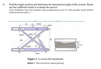 iv.
Find the toggle position and determine the transmission angle of this system. Please
use the cardboard model to evaluate the answer.
[Cari kedudukan togol dan tentukan sudut penghantaran sistem ini. Sila gunakan model kadbod
untuk menilai jawapan..]
Link 2
0.5L
(1/8)
Link 3
(0.5)x
38L
Link 1
Link 4
OB
H
Figure 1: A scissor lift mechanism
[Rajah 1: Satu mekanisma angkat gunting]