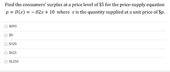 Find the consumers' surplus at a price level of $5 for the price-supply equation
p = D(x) = .02x + 10 where x is the quantity supplied at a unit price of $p.
$890
$0
$420
$625
$1250