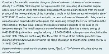 Consider a flat metallic isosceles triangular plate of unknown thickness of uniform mass
density 119.9968327023 kilogram per square meter, that is rotating at a constant angular
acceleration from an initial zero angular displacement, within a plane formed from the cross
product of the two equal sides of the isosceles triangle which form an acute included angle of
0.7329557161 radian that is coincident with the centre of mass of the metallic plate, about an
axis of rotation perpendicular to this plane that is passing through the vertex formed from the
intersection of the two equal sides of the isosceles triangle opposite to the base of the
isosceles triangle. The initial kinematic state of the metallic plate has a kinetic energy of
0.6338308326 joule with an angular velocity of 9.7400159808 radian per second such that the
metallic plate rotates in such a way that the centre of mass of the metallic plate travels a
distance of 0.0864299696 meter within the plane of rotation so that the final kinetic energy is
3.1466310947 joule.
Determine the rotational angular acceleration ac/[rad. s²] of the metallic plate about the
axis of rotation?