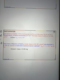 S.Pasishnyk FSw
40
SI PARTICIPATION
The aqueous solubility of lithium phosphate (Li,PO,) is 0.034 g per 100 mL at 18 °C.
d What is the Kn of lithium phosphate at 18 °C? The molar mass of Li PO, is 115.794
g-mol-1
Answer: Ken = 2.0 x 10-9
FO How many milligrams of BaSO, (molar mass is 233.391 g/mol1) are dissolved in
a 225 mL sample of saturated aqueous barium sulphate? Kp
°C.
= 1.1 x 10-10 at 25
Answer: mass = 0.55 mg
48
S.Pasishnyk FSw
