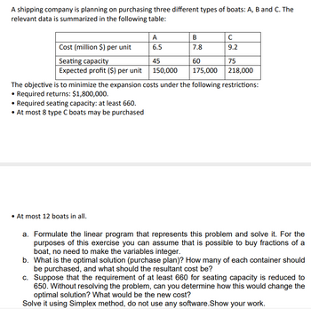 A shipping company is planning on purchasing three different types of boats: A, B and C. The
relevant data is summarized in the following table:
Cost (million $) per unit
Seating capacity
Expected profit ($) per unit
A
6.5
• At most 12 boats in all.
B
7.8
45
150,000
60
75
175,000
218,000
The objective is to minimize the expansion costs under the following restrictions:
• Required returns: $1,800,000.
• Required seating capacity: at least 660.
• At most 8 type C boats may be purchased
C
9.2
a. Formulate the linear program that represents this problem and solve it. For the
purposes of this exercise you can assume that is possible to buy fractions of a
boat, no need to make the variables integer.
b. What is the optimal solution (purchase plan)? How many of each container should
be purchased, and what should the resultant cost be?
c. Suppose that the requirement of at least 660 for seating capacity is reduced to
650. Without resolving the problem, can you determine how this would change the
optimal solution? What would be the new cost?
Solve it using Simplex method, do not use any software.Show your work.