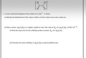 2-
7. A Lewis electron-dot diagram of the oxalate ion, C₂0₂², is shown.
(a) Identify the hybridization of the valence orbitals of either carbon atom in the oxalate ion.
(b) Silver oxalate, Ag₂C₂O4(s), is slightly soluble in water. The value of Köp for Ag₂C₂04 is 5,40 × 10-¹².
(i) Write the expression for the solubility-product constant, Kp, for Ag₂C₂04.
(ii) Calculate the molar solubility of Ag₂C₂O4 in neutral distilled water.