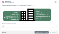 ### Question 9.12

**Homework • Answered**

Calculate the economic losses for Firm 1 if they decide not to produce: -$____.

**Firm 1**  
- Output: 10  
- Average fixed cost: $1  
- Average variable cost: $2  
- Price: $1.50  

**Firm 2**  
- Output: 20  
- Average fixed cost: $6  
- Average variable cost: $8  
- Price: $9  

Type your numeric answer and submit:

[Answer Box: 6]

**Answered**