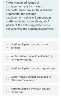 Three measured values of
displacement are 6 cm east, 4
cm north, and 5 cm south. A student
argues that the average
displacement value is 5 cm east, as
north multiplied by south equals 1.
Which of the following statements
explains why the student is incorrect?
North multiplied by south is not
defined.
Vector values cannot be divided by
nonvector values.
North multiplied by south equals zerc
Vector values cannot be added to
other vector values.
North multiplied by south equals
minus one.
