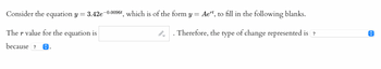 Consider the equation y = 3.42e-0.0096t, which is of the form y = Aert, to fill in the following blanks.
The r value for the equation is
Therefore, the type of change represented is?
because ? Ⓒ