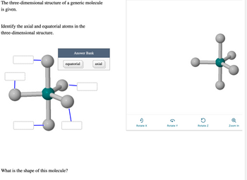 The three-dimensional structure of a generic molecule is given.

Identify the axial and equatorial atoms in the three-dimensional structure.

The diagram displayed is a three-dimensional molecular structure resembling a trigonal bipyramidal shape. It has a central atom shown in teal, with five surrounding atoms in gray connected via lines representing chemical bonds.

- The molecule has two distinct positions: three equatorial (in the same plane and forming an equilateral triangle around the central atom) and two axial (perpendicular to the equatorial plane). 

- There is a labeled "Answer Bank" with the options "equatorial" and "axial" to fill the blank label boxes adjacent to each atom.

What is the shape of this molecule? 

Options for interaction are provided at the bottom for rotating the structure along the X, Y, and Z axes, and for zooming in.