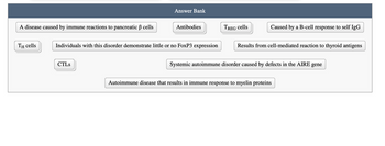 Answer Bank
A disease caused by immune reactions to pancreatic ẞ cells
TH cells
Antibodies
Individuals with this disorder demonstrate little or no FoxP3 expression
CTLs
TREG cells
Caused by a B-cell response to self IgG
Results from cell-mediated reaction to thyroid antigens
Systemic autoimmune disorder caused by defects in the AIRE gene
Autoimmune disease that results in immune response to myelin proteins