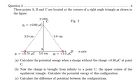 Question 2.....
Three points A, B and C are located at the corners of a right angle triangle as shown in
the figure.
... 4
у-аxis
Fig. 2
93 = +0.80 µC.
5.0 cm
5.0 сm
A
q1 = +0.70 µC 5.0 cm
X-ахis
2 = +1.6 µ
(a) Calculate the potential energy when a charge without the charge +0.80 µC at point
С.
(b) Now the charge is brought from infinity to a point C, the upper corner of the
equilateral triangle. Calculate the potential energy of this configuration.
(c) Calculate the difference of potential between the configurations.
