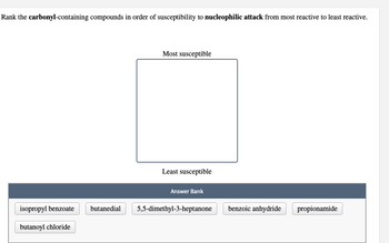 Rank the carbonyl-containing compounds in order of susceptibility to nucleophilic attack from most reactive to least reactive.
isopropyl benzoate
butanoyl chloride
butanedial
Most susceptible
Least susceptible
Answer Bank
5,5-dimethyl-3-heptanone
benzoic anhydride
propionamide