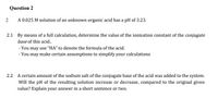 Question 2
A 0.025 M solution of an unknown organic acid has a pH of 3.23.
2.1 By means of a full calculation, determine the value of the ionisation constant of the conjugate
base of this acid.
- You may use "HA" to denote the formula of the acid.
- You may make certain assumptions to simplify your calculations
2.2 A certain amount of the sodium salt of the conjugate base of the acid was added to the system.
Will the pH of the resulting solution increase or decrease, compared to the original given
value? Explain your answer in a short sentence or two.
2.
