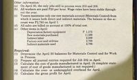 Other information:
(a) On April 30, the only jobs still in process were 203 and 206.
(b) All workers are paid P20 per hour. Wage rates have been stable through-
out the year.
(c) Tuason maintains only one raw materials account (Materials Control) from
which it issues both direct and indirect materials. The balance in this ac-
count was P2,750 on April 1.
(d) All sales are billed on account at 150% of total cost.
(e) Other items in April:
Depreciation factory equipment
Raw materials purchased
Indirect labor
Factory rent and utilities
Indirect materials used
P 1,375
11,500
2,500
2,700
2,790
Required:
(1) Determine the April 30 balances for Materials Control and for Work
in Process.
(2) Prepare all journal entries required for Job 202 in April.
Calculate the cost of goods manufactured in April. (A complete state-
(3)
ment of cost of goods manufactured is not required.)
(4) Calculate the over- or underapplied overhead for April.
(5) Calculate the gross profit for April.
