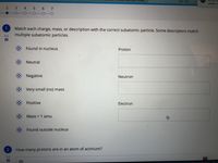 3.3-3.4
Do you wa
updates n
2 3 4 5 6 7
1
Match each charge, mass, or description with the correct subatomic particle. Some descriptors match
4.5
multiple subatomic particles.
Found in nucleus
Proton
Neutral
Negative
Neutron
Very small (no) mass
Positive
Electron
Mass = 1 amu
Found outside nucleus
How many protons are in an atom of actinium?
0.5
89
