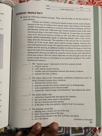 Name
Date
Section
SCORE: (Number correct)
x 10=
%
and
Ot.
most
er
ne
.n
e
of
INFERENCES: Mastery Test 5
A. Read the following textbook passage. Then write the letter of the best answer to
each question.
'Scholars are limited in charting the details of early human social evolution
because of the loss of evidence from natural causes. 2But owing to the fortunate
"airtight" atmospheric conditions in numerous caves of France and Spain, we know
that between 33,000 and 12,000 years ago, humans produced some of the most
stunning paintings in the entire history of human art. In more than two hundred
caves so far discovered (some as recently as 1991 and 1994), the earliest known
artists painted breathtaking murals of prancing animals-bison, bulls, horses,
stags, and even rhinoceroses. "The emphasis in this cave art was on movement.
"Almost all of the murals depict game species running, leaping, chewing their
cud, or facing the hunter at bay. "An ingenious device for giving the impression of
motion was the drawing of additional outlines to indicate the areas in which the
leg or the head of the animal had moved. 'The cave painters sometimes achieved
startling three-dimensional effects by using the natural bumps and indentations
of the cave surfaces. All in all, visitors today who are lucky enough to see the cave
murals usually find them as stimulating as any paintings hanging in the world's
foremost art museums.
1. The "natural causes" mentioned in the first sentence include
A. religion and art.
B. early human social evolution.
C. weather and environmental elements that destroy evidence.
D. animals that bury evidence.
2. The author refers to the "atmospheric conditions in numerous caves" as
being fortunate because those conditions
A. sheltered the ancient artists.
B. kept the artwork from being washed away or disintegrating.
c. were comfortable for the animal models.
D. created the "natural bumps and indentations" that inspired the artists.
3. The author implies that
A. artists have learned little throughout the centuries.
B. the cave artists were creative and talented.
c. the cave artwork was done quickly.
D. at the time of the cave painters, interest in art was unusual.
4. The paintings reveal that
A. hunting was a central activity of the time.
B. meat was a major food of the time.
C. rhinoceroses existed at the time in France and Spain.
D. all of the above.
(Continues on next page)
325