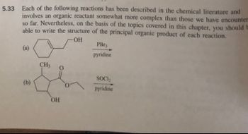 5.33 Each of the following reactions has been described in the chemical literature and
involves an organic reactant somewhat more complex than those we have encounter
so far. Nevertheless, on the basis of the topics covered in this chapter, you should F
able to write the structure of the principal organic product of each reaction.
-OH
(a)
(b)
CH3 O
OH
PBr
pyridine
SOCI₂
pyridine