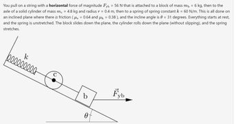 You pull on a string with a horizontal force of magnitude Fyb = 56 N that is attached to a block of mass m₁ = 6 kg, then to the
axle of a solid cylinder of mass me = 4.8 kg and radius r = 0.4 m, then to a spring of spring constant k = 60 N/m. This is all done on
an inclined plane where there is friction ( µ§ = 0.64 and µ = 0.38 ), and the incline angle is 0 = 31 degrees. Everything starts at rest,
and the spring is unstretched. The block slides down the plane, the cylinder rolls down the plane (without slipping), and the spring
stretches.
k
belllllll
с
b
0
Fyb