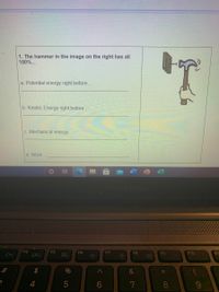 1. The hammer in the image on the right has all
100%...
a. Potential energy right before...
b. Kinetic Energy right before..
c. Mechanical energy...
d. Work..
F4
F5
F6
F7
F8
F9
F10
%
&
5
6.
8.
6,
4.
