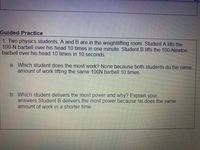 Guided Practice
1. Two physics students, A and B are in the weightlifting room. Student A lifts the
100-N barbell over his head 10 times in one minute. Student B lifts the 100-Newton
barbell over his head 10 times in 10 seconds.
a. Which student does the most work? None because both students do the same
amount of work lifting the same 100N barbell 10 times.
b. Which student delivers the most power and why? Explain your
answers. Student B delivers the most power because he does the same
amount of work in a shorter time.
