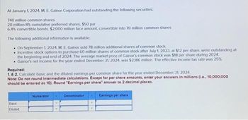 At January 1, 2024, M. E. Gainor Corporation had outstanding the following securities:
740 million common shares
20 million 8% cumulative preferred shares, $50 par
6.4% convertible bonds, $2,000 million face amount, convertible into 70 million common shares
The following additional information is available:
On September 1, 2024, M. E. Gainor sold 78 million additional shares of common stock.
• Incentive stock options to purchase 60 million shares of common stock after July 1, 2023, at $12 per share, were outstanding at
the beginning and end of 2024. The average market price of Gainor's common stock was $18 per share during 2024.
. Gainor's net income for the year ended December 31, 2024, was $2,186 million. The effective income tax rate was 25%.
Required:
1. & 2. Calculate basic and the diluted earnings per common share for the year ended December 31, 2024.
Note: Do not round intermediate calculations. Except for per share amounts, enter your answers in millions (i.e., 10,000,000
should be entered as 10). Round "Earnings per share" answer to 2 decimal places.
Basic
Diluted
Numerator
Denominator
Earnings per share