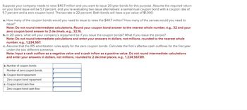 Suppose your company needs to raise $40.7 million and you want to issue 20-year bonds for this purpose. Assume the required return
on your bond issue will be 5.7 percent, and you're evaluating two issue alternatives: a semiannual coupon bond with a coupon rate of
5.7 percent and a zero coupon bond. The tax rate is 22 percent. Both bonds will have a par value of $1,000.
a. How many of the coupon bonds would you need to issue to raise the $40.7 million? How many of the zeroes would you need to
issue?
Note: Do not round intermediate calculations. Round your coupon bond answer to the nearest whole number, e.g., 32 and your
zero coupon bond answer to 2 decimals, e.g., 32.16.
b. In 20 years, what will your company's repayment
if you issue the coupon bonds? What if you issue the zeroes?
Note: Do not round intermediate calculations and enter your answers in dollars, not millions, rounded to the nearest whole
number, e.g., 1,234,567.
c. Assume that the IRS amortization rules apply for the zero coupon bonds. Calculate the firm's aftertax cash outflows for the first year
under the two different scenarios.
Note: Input a cash outflow as a negative value and a cash inflow as a positive value. Do not round intermediate calculations
and enter your answers in dollars, not millions, rounded to 2 decimal places, e.g., 1,234,567.89.
a. Number of coupon bonds
Number of zero coupon bonds
b. Coupon bond repayment
Zero coupon bond repayment
c. Coupon bond cash flow
Zero coupon bond cash flow