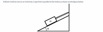 ### Inclined Plane with Block and Rope

The image shows a block of mass \( m \) resting on an inclined plane. The block is held in place by a rope that runs parallel to the surface of the incline. 

#### Diagram Details:
- **Inclined Plane**: The plane is at an angle \( \theta \) to the horizontal. This angle is marked in the diagram and is located between the inclined surface and the horizontal ground.
- **Block**: The block is drawn as a rectangle on the inclined plane, and its mass is denoted by \( m \).
- **Rope**: The rope is depicted as a line connecting the top of the block, running parallel to the plane, and extending in the direction up the slope.

The forces acting on the block include gravitational force, the normal force exerted by the plane, and tension in the rope. This setup is commonly used to study static equilibrium and the forces on objects on inclined planes.