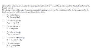 Which of the following forces act on the block parallel to the incline? For each force, make sure that the algebraic form of the force is correct.

Hint: this problem will be easier if you draw separate force diagrams in your lab notebook, one for the forces parallel to the block, and another for the forces perpendicular to the block.

- [ ] The friction Force:  
\[ F_s \leq \mu_s mg \sin \theta \]

- [ ] The force of gravity:  
\[ F_{g,\parallel} = mg \sin \theta \]

- [ ] The Normal Force:  
\[ N = mg \cos \theta \]

- [ ] The force of gravity:  
\[ F_{g,\parallel} = mg \cos \theta \]

- [ ] The Tension in the string:  
\[ T = mg \sin \theta - F_s \]

- [ ] The friction Force:  
\[ F_s \leq \mu_s mg \cos \theta \]